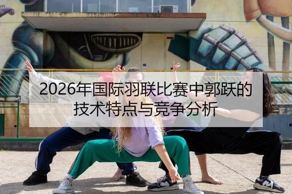 2026年国际羽联比赛中郭跃的技术特点与竞争分析