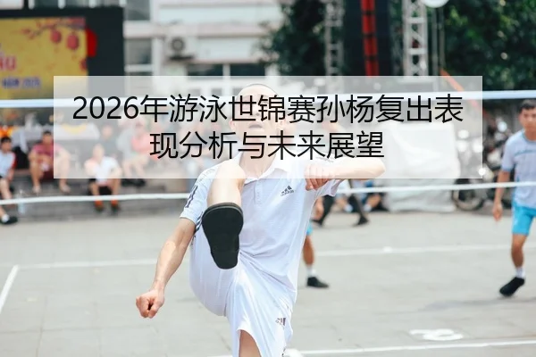 2026年游泳世锦赛孙杨复出表现分析与未来展望