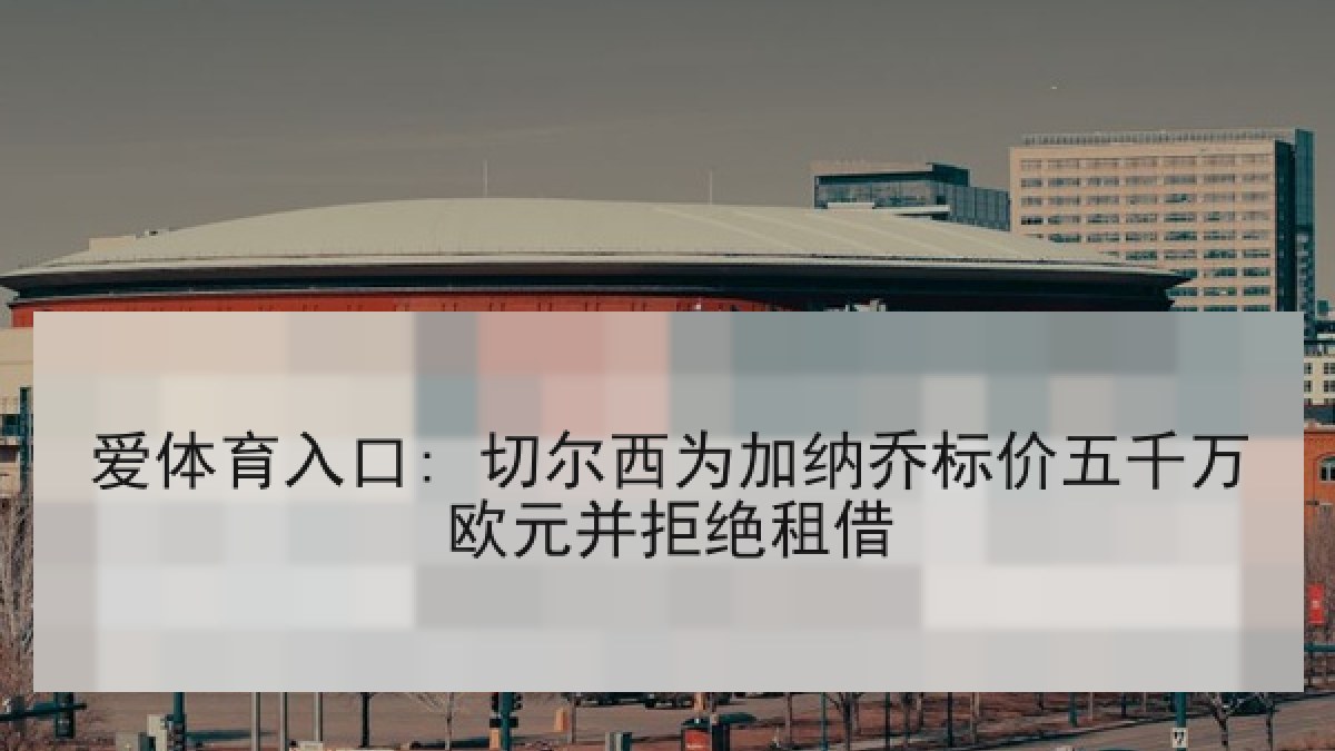爱体育入口: 切尔西为加纳乔标价五千万欧元并拒绝租借 爱体育入口: 切尔西为加纳乔标价五千万欧元并拒绝租借