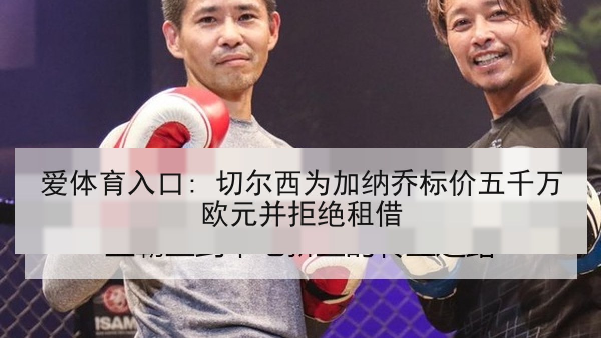 爱体育入口: 切尔西为加纳乔标价五千万欧元并拒绝租借 爱体育入口: 切尔西为加纳乔标价五千万欧元并拒绝租借